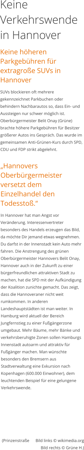 Keine Verkehrswende in Hannover Keine höheren Parkgebühren für extragroße SUVs in Hannover SUVs blockieren oft mehrere gekennzeichnet Parkbuchen oder behindern Nachbarautos so, dass Ein- und Aussteigen nur schwer möglich ist.  Oberbürgermeister Belit Onay (Grüne) brachte höhere Parkgebühren für Besitzer größerer Autos ins Gespräch. Das wurde im gemeinsamen Anti-Grünen-Kurs durch SPD, CDU und FDP strikt abgelehnt.   „Hannovers Oberbürgermeister versetzt dem Einzelhandel den Todesstoß.“ In Hannover hat man Angst vor Veränderung. Interessenvertreter besonders des Handels erzeugen das Bild, da möchte Dir jemand etwas wegnehmen. Du darfst in der Innenstadt kein Auto mehr fahren. Die Anstrengung des grünen Oberbürgermeister Hannovers Belit Onay, Hannover auch in der Zukunft zu einer bürgerfreundlichen attraktiven Stadt zu machen, hat die SPD mit der Aufkündigung der Koalition zunichte gemacht. Das zeigt, dass die Hannoveraner nicht weit rumkommen. In anderen Landeshauptstädten ist man weiter. In Hamburg wird aktuell der Bereich Jungfernstieg zu einer Fußgängerzone umgebaut. Mehr Bäume, mehr Bänke und verkehrsberuhigte Zonen sollen Hamburgs Innenstadt autoarm und attraktiv für Fußgänger machen. Man wünschte besonders den Bremsern aus Stadtverwaltung eine Exkursion nach Kopenhagen (600.000 Einwohner), dem leuchtenden Beispiel für eine gelungene Verkehrswende.   (Prinzenstraße      Bild links © wikimedia.orgBild rechts © Grüne H.)       